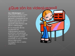  Los videojuegos son 
softwares creados para 
el entretenimiento en 
general y basados en la 
interacción entre una o 
varias personas y un 
aparato electrónico de 
dicho videojuego. 
 En la mayoría de las 
ocasiones los 
videojuegos recrean 
entornos y situaciones 
virtuales en las cuales el 
videojugador puede 
controlar a uno o varios 
personajes para 
conseguir uno o varios 
objetivos. 
 
 