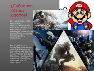  Los videojuegos más 
comprados o 
descargados son de 
aventura, de disparos, 
educativos, de 
estrategia, de lucha, de 
plataformas, musicales, 
de simulación y 
deportivos. 
 Por lo general, los 
videojuegos hacen uso 
de otras maneras de 
proveer la interactividad 
e información al jugador. 
El audio es casi universal, 
usándose dispositivos 
como altavoces y 
auriculares. 
 