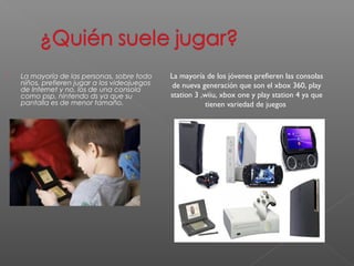  La mayoría de las personas, sobre todo 
niños, prefieren jugar a los videojuegos 
de Internet y no, los de una consola 
como psp, nintendo ds ya que su 
pantalla es de menor tamaño. 
La mayoría de los jóvenes prefieren las consolas 
de nueva generación que son el xbox 360, play 
station 3 ,wiiu, xbox one y play station 4 ya que 
tienen variedad de juegos 
 