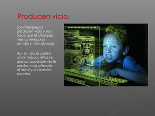 Los videojuegos 
producen vicio y eso 
hace que le dediquen 
menos tiempo al 
estudio y más al juego. 
 Hoy en día se suelen 
viciar más los niños ya 
que los adolescentes le 
prestan más atención 
al móvil y a las redes 
sociales. 
 