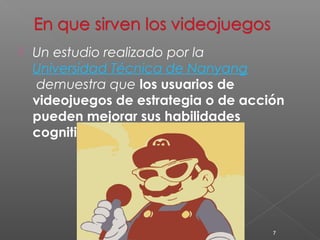  Un estudio realizado por la 
Universidad Técnica de Nanyang 
demuestra que los usuarios de 
videojuegos de estrategia o de acción 
pueden mejorar sus habilidades 
cognitivas y de percepción. 
7 
