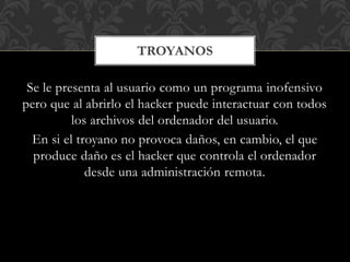 Se le presenta al usuario como un programa inofensivo
pero que al abrirlo el hacker puede interactuar con todos
los archivos del ordenador del usuario.
En si el troyano no provoca daños, en cambio, el que
produce daño es el hacker que controla el ordenador
desde una administración remota.
TROYANOS
 