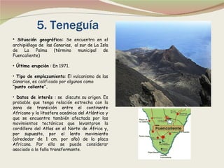 5. Teneguía Situación geográfica:  Se encuentra en el archipiélago de  las Canarias,  al sur de La Isla de La Palma (término municipal de Fuencaliente) Última erupción  : En 1971. Tipo de emplazamiento : El vulcanismo de las Canarias, es calificado por algunos como  “ punto caliente”. Datos de interés  : se  discute su origen. Es probable que tenga relación estrecha con la zona de transición entre el continente Africano y la litosfera oceánica del Atlántico y que se encuentre también afectada por los movimientos tectónicos que levantaron la cordillera del Atlas en el Norte de África y, por supuesto, por el lento movimiento (alrededor de 1 cm. por año) de la placa Africana. Por ello se puede considerar asociado a la falla transformante. 