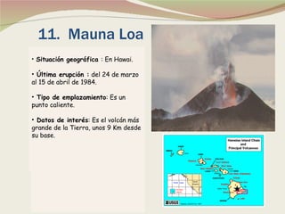 11.  Mauna Loa Situación geográfica  : En Hawai. Última erupción :  del 24 de marzo al 15 de abril de 1984. Tipo de emplazamiento : Es un punto caliente. Datos de interés : Es el volcán más grande de la Tierra, unos 9 Km desde su base.   