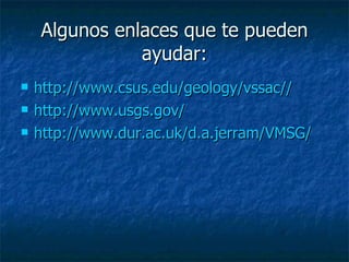 Algunos enlaces que te pueden ayudar: http://www.csus.edu/geology/vssac// http://www.usgs.gov/ http://www.dur.ac.uk/d.a.jerram/VMSG/ 