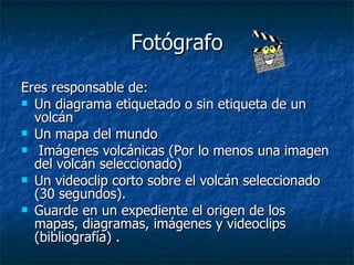 Fotógrafo Eres responsable de:  Un diagrama etiquetado o sin etiqueta de un volcán  Un mapa del mundo  Imágenes volcánicas (Por lo menos una imagen del volcán seleccionado) Un videoclip corto sobre el volcán seleccionado (30 segundos). Guarde en un expediente el origen de los mapas, diagramas, imágenes y videoclips (bibliografía) . 
