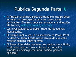R ú brica Segunda Parte Al finalizar la primera parte del trabajo el equipo debe entregar su investigación para las correcciones pertinentes. El mismo debe ser enviado a mi dirección electrónica,  [email_address] .  Las investigaciones se deben hacer de las fuentes identificadas. El trabajo final, o sea, la presentación en Power Point no debe ser leída directamente. Recuerde que debe mostrar dominio sobre el tema.  El Power Point debe contener una p á gina con el t í tulo, fondo adecuado al tema y efectos de transición sencillos (si desea puede incluir sonido, pero es opcional) 