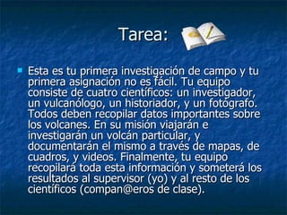 Tarea: Esta es tu primera investigación de campo y tu primera asignación no es fácil. Tu equipo consiste de cuatro científicos: un investigador, un vulcanólogo, un historiador, y un fotógrafo. Todos deben recopilar datos importantes sobre los volcanes. En su misión viajarán e investigarán un volcán particular, y documentarán el mismo a través de mapas, de cuadros, y videos. Finalmente, tu equipo recopilará toda esta información y someterá los resultados al supervisor (yo) y al resto de los científicos (compan@eros de clase).  