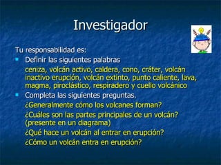 Investigador Tu responsabilidad es: Definir las siguientes palabras  ceniza, volcán activo, caldera, cono, cráter, volcán inactivo erupción, volcán extinto, punto caliente, lava, magma, piroclástico, respiradero y cuello volcánico  Completa las siguientes preguntas.  ¿Generalmente cómo los volcanes forman?  ¿Cuáles son las partes principales de un volcán? (presente en un diagrama)  ¿Qué hace un volcán al entrar en erupción?  ¿Cómo un volcán entra en erupción?   
