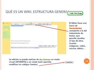 QUÉ ES UN WIKI: ESTRUCTURA GENERAL. El Editor tiene una  barra de herramientas  semejante a la del tratamiento de textos, que permite cambiar el tipo de letra, insertar imágenes, vídeo, música, tablas... La edición se puede realizar de  dos formas : en modo visual (WYSIWYG) o en modo texto (permite modificar los códigos fuentes) 