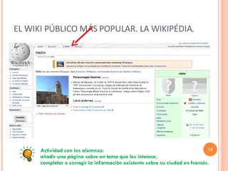 EL WIKI PÚBLICO MÁS POPULAR. LA WIKIPÉDIA. Actividad con los alumnos:  añadir una página sobre un tema que les interese, completar o corregir la información existente sobre su ciudad en francés. 