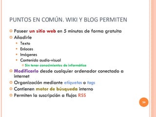 PUNTOS EN COMÚN. WIKI Y BLOG PERMITEN Poseer  un sitio web  en 5 minutos de forma gratuita Añadirle Texto Enlaces Imágenes Contenido audio-visual  Sin tener conocimientos de informática Modificarlo  desde cualquier ordenador conectado a internet Organización mediante   etiquetas   o   tags Contienen  motor de búsqueda  interno Permiten la suscripción a flujos  RSS 