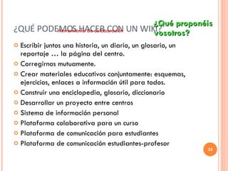 ¿QUÉ PODEMOS HACER CON UN WIKI? Escribir juntos una historia, un diario, un glosario, un reportaje … la página del centro. Corregirnos mutuamente. Crear materiales educativos conjuntamente: esquemas, ejercicios, enlaces a información útil para todos. Construir una enciclopedia, glosario, diccionario Desarrollar un proyecto entre centros Sistema de información personal Plataforma colaborativa para un curso Plataforma de comunicación para estudiantes Plataforma de comunicación estudiantes-profesor ¿Qué proponéis  vosotros? Herramienta de colaboración 