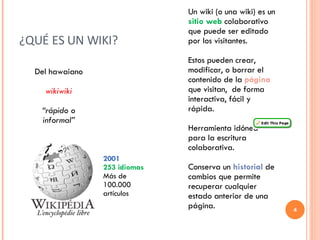 ¿QUÉ ES UN WIKI?  Del hawaiano wikiwiki “ rápido o informal” Un wiki (o una wiki) es un  sitio web  colaborativo que puede ser editado por los visitantes.  Estos pueden crear, modificar, o borrar el contenido de la  página  que visitan,  de forma interactiva, fácil y rápida. Herramienta idónea para la escritura colaborativa. Conserva un  historial  de cambios que permite recuperar cualquier estado anterior de una página.  2001 253 idiomas Más de 100.000 artículos 