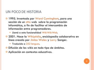 UN POCO DE HISTORIA 1995. Inventado por  Ward Cunningham , para una sección de un  sitio  web   sobre la programación informática, a fin de facilitar el intercambio de información entre programadores.  Llamó a esta funcionalidad  WikiWikiWeb .  2001. Nace la  Wikipédia , enciclopedia colaborativa en línea creada por  Jimbo   Wales   y  Larry   Sanger . Traducida a  252 lenguas . Difusión de los wikis en todo tipo de ámbitos. Aplicación en contextos educativos. 