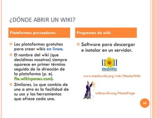 ¿DÓNDE ABRIR UN WIKI? Las plataformas gratuitas para crear wikis  en línea . El nombre del wiki (que decidimos nosotros) siempre aparece en primer término seguido de la dirección de la plataforma (p. ej.  fle.wikispaces.com ).  Similares. Lo que cambia de uno a otro es la facilidad de su uso y las herramientas que ofrece cada una. Software para descargar e instalar en un servidor. Plataformas proveedoras Programas de wiki www.mediawiki.org / wiki / MediaWiki wikkawiki.org / HomePage 