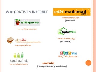 WIKI GRATIS EN INTERNET www.wikispaces.com   wiki.mailxmail.com (en español) www.pbwiki.com   http :// wiki.zoho.com www.wetpaint.com / www.cafewiki.org / (en francés) seedwiki (para profesores y estudiantes) 
