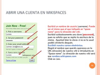 ABRIR UNA CUENTA EN WIKISPACES Escribid un nombre de usuario ( username ). Puede ser el mismo que el que indiquéis en “space name” para la dirección del wiki. Escribid cuidadosamente una clave ( password ), pues no solicita que se repita la escritura de la misma.  Apuntad bien la clave: si no es la usual podéis olvidarla después. Escribid vuestro correo electrónico. Elegid el nombre que queréis aparezca en la URL ( dirección ) de vuestra wiki e introducirlo en “Space name”. La dirección de vuestra wiki será ese  nombre.wikispaces.com Click en  Join . 