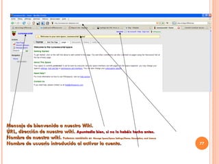 Mensaje de bienvenida a nuestro Wiki. URL, dirección de nuestra wiki.  Apuntadla bien, si no lo habéis hecho antes. Nombre de nuestra wiki.  Podemos cambiarlo en   Manage Space/ Space Settings/Name, Description, and License Nombre de usuario introducido al activar la cuenta. 