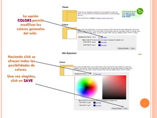 La opción  COLORS  permite modificar los colores generales del wiki.  Haciendo click se ofrecen todas las posibilidades de colores.  Una vez elegidos, click en  SAVE 