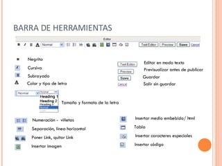 BARRA DE HERRAMIENTAS Negrita Cursiva Subrayado Tamaño y formato de la letra Numeración -  viñetas Separación, línea horizontal Poner Link, quitar Link Insertar imagen Insertar medio embebido/ html  Tabla Insertar caracteres especiales Insertar código  Editor en modo texto Previsualizar antes de publicar Guardar  Salir sin guardar Color y tipo de letra 