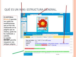 QUÉ ES UN WIKI: ESTRUCTURA GENERAL. El HISTORIAL ( History ) permite ver todas las modificaciones que se han ido realizando en la página que se visiona, quién las ha realizado y cuándo. La opción  REVERT  permite recuperar una antigua página. 