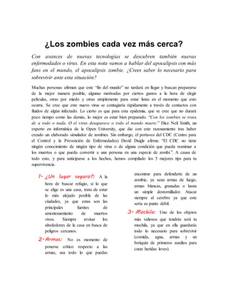 ¿Los zombies cada vez más cerca?
Con avances de nuevas tecnologías se descubren también nuevas
enfermedades o virus. En esta nota vamos a hablar del apocalipsis con más
fans en el mundo, el apocalipsis zombie. ¿Crees saber lo necesario para
sobrevivir ante esta situación?
Muchas personas afirman que este “fin del mundo” no tardará en llegar y buscan prepararse
de la mejor manera posible, algunas motivadas por ciertos gustos a la hora de elegir
películas, otras por miedo y otras simplemente para estar listas en el momento que esto
ocurra. Se cree que este nuevo virus se contagiaría rápidamente a través de contactos con
fluidos de algún infectado. Lo cierto es que para esta epidemia, que se cree que no durará
poco tiempo como las demás, lo mejor es estar bien preparado. “Con los zombies se trata
de a todo o nada. O el virus desaparece o todo el mundo muere.” Dice Neil Smith, un
experto en informática de la Open University, que dio con este razonamiento tras haber
creado un elaborado simulador de zombies. Sin embargo, el portavoz del CDC (Centro para
el Control y la Prevención de Enfermedades) David Daigle afirma: “El CDC no tiene
ningún conocimiento de ningún tipo de virus o de alguna condición que pueda reanimar a
los muertos o que pueda convertir a una persona en una especie de zombi.”. A causa de
todo esto, y para anticiparse a los hechos, hemos compilado los 5 mejores tips para tu
supervivencia.
1- ¿Un lugar seguro?: A la
hora de buscar refugio, si lo que
se elige es una casa, trata de estar
lo más alejado posible de las
ciudades, ya que estas son las
principales fuentes de
amontonamiento de muertos
vivos. Siempre revisar los
alrededores de la casa en busca de
peligros cercanos.
2-Armas: No es momento de
ponerse crítico respecto a las
armas, usa todo lo que puedas
encontrar para defenderte de un
zombie, ya sean armas de fuego,
armas blancas, granadas o hasta
un simple destornillador. Atacar
siempre al cerebro ya que este
sería su punto débil.
3- Mochila: Uno de los objetos
más valiosos que tendrás será tu
mochila, ya que en ella guardarás
todo lo necesario para sobrevivir
(comida, agua, armas y un
botiquín de primeros auxilios para
curar heridas leves).
 