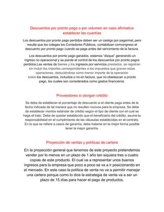 Descuentos por pronto pago o por volumen en caso afirmativo
establecer las cuantías
Los descuentos por pronto pago perdidos deben ser un castigo por pagarmal, pero
resulta que los colegas los Contadores Públicos, contabilizan comoingreso el
descuento por pronto pago cuando se paga antes del vencimiento de la factura.
Los descuentos por pronto pago ganados, estamos “dizque” generando un
ingreso no operacional y se pierde el control de los descuentos por pronto pagos
perdidos.Las ventas de bienes y los ingresos por servicios prestados, se registran
sin incluir los importes correspondientes a los impuestos que gravan estas
operaciones, deduciéndose como menor importe de la operación
todos los descuentos, incluidos o no en factura, que no obedezcan a pronto
pago, los cuales son considerados como gastos financieros.
Proveedores si otorgan crédito
Se debe de establecer el porcentaje de descuento si el cliente paga antes de la
fecha indicada de tal manera que no resulten nocivos para la empresa. Se debe
de establecer montos estándar de crédito según el tipo de cliente con el cual se
haga el trato. Debe de quedar establecido que el beneficiario del crédito, asume la
responsabilidad en el cumplimiento de las cláusulas establecidas en el contrato.
En lo que se refiere a casos de garantía, debe tratarse en la mejor forma posible
tener la mejor garantía.
Proyección de ventas y políticas de cartera
En la proyección general que tenemos de este proyecto pretendemos
vender por lo menos en un plazo de 1 año tan siquiera tres o cuatro
copias de este producto. El cual va a representar unos buenos
ingresos para la empresa que poco a poco se va a ir posicionando en
el mercado. En este caso la política de venta no va a permitir manejar
una cartera porque como lo dice la estrategia de venta va a ser un
plazo de 15 días para hacer el pago de productos.
 