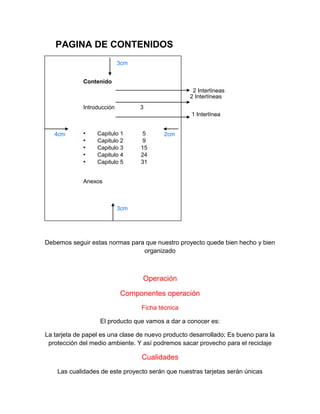 Debemos seguir estas normas para que nuestro proyecto quede bien hecho y bien
organizado
Operación
Componentes operación
Ficha técnica
El producto que vamos a dar a conocer es:
La tarjeta de papel es una clase de nuevo producto desarrollado; Es bueno para la
protección del medio ambiente. Y así podremos sacar provecho para el reciclaje
Cualidades
Las cualidades de este proyecto serán que nuestras tarjetas serán únicas
3cm
3cm
4cm 2cm
PAGINA DE CONTENIDOS
Contenido
Introducción 3
• Capitulo 1 5
• Capitulo 2 9
• Capitulo 3 15
• Capitulo 4 24
• Capitulo 5 31
Anexos
2 Interlíneas
2 Interlíneas
1 Interlínea
 