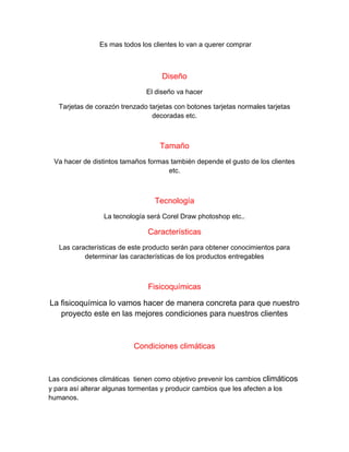 Es mas todos los clientes lo van a querer comprar
Diseño
El diseño va hacer
Tarjetas de corazón trenzado tarjetas con botones tarjetas normales tarjetas
decoradas etc.
Tamaño
Va hacer de distintos tamaños formas también depende el gusto de los clientes
etc.
Tecnología
La tecnología será Corel Draw photoshop etc..
Características
Las características de este producto serán para obtener conocimientos para
determinar las características de los productos entregables
Fisicoquímicas
La fisicoquímica lo vamos hacer de manera concreta para que nuestro
proyecto este en las mejores condiciones para nuestros clientes
Condiciones climáticas
Las condiciones climáticas tienen como objetivo prevenir los cambios climáticos
y para así alterar algunas tormentas y producir cambios que les afecten a los
humanos.
 