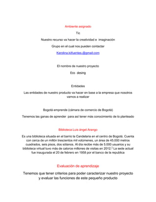 Ambiente asignado
Tic
Nuestro recurso va hacer la creatividad e imaginación
Grupo en el cual nos pueden contactar
Karolina.kiifuentes.@gmail.com
El nombre de nuestro proyecto
Eco desing
Entidades
Las entidades de nuestro producto va hacer en base a la empresa que nosotros
vamos a realizar
Bogotá emprende (cámara de comercio de Bogotá)
Tenemos las ganas de aprender para así tener más conocimiento de lo planteado
Biblioteca Luis ángel Arango
Es una biblioteca situada en el barrio la Candelaria en el centro de Bogotá. Cuenta
con cerca de un millón trescientos mil volúmenes, un área de 45.000 metros
cuadrados, seis pisos, dos sótanos. Al día recibe más de 5.000 usuarios y su
biblioteca virtual tuvo más de catorce millones de visitas en 2012.1
La sede actual
fue inaugurada el 20 de febrero en 1958 por el banco de la republica
Evaluación de aprendizaje
Tenemos que tener criterios para poder caracterizar nuestro proyecto
y evaluar las funciones de este pequeño producto
 