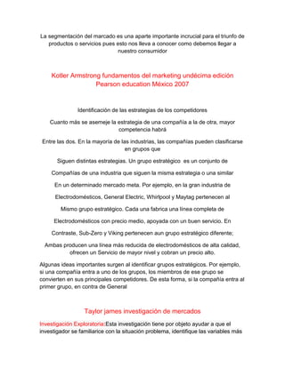 La segmentación del marcado es una aparte importante incrucial para el triunfo de
productos o servicios pues esto nos lleva a conocer como debemos llegar a
nuestro consumidor
Kotler Armstrong fundamentos del marketing undécima edición
Pearson education México 2007
Identificación de las estrategias de los competidores
Cuanto más se asemeje la estrategia de una compañía a la de otra, mayor
competencia habrá
Entre las dos. En la mayoría de las industrias, las compañías pueden clasificarse
en grupos que
Siguen distintas estrategias. Un grupo estratégico es un conjunto de
Compañías de una industria que siguen la misma estrategia o una similar
En un determinado mercado meta. Por ejemplo, en la gran industria de
Electrodomésticos, General Electric, Whirlpool y Maytag pertenecen al
Mismo grupo estratégico. Cada una fabrica una línea completa de
Electrodomésticos con precio medio, apoyada con un buen servicio. En
Contraste, Sub-Zero y Viking pertenecen aun grupo estratégico diferente;
Ambas producen una línea más reducida de electrodomésticos de alta calidad,
ofrecen un Servicio de mayor nivel y cobran un precio alto.
Algunas ideas importantes surgen al identificar grupos estratégicos. Por ejemplo,
si una compañía entra a uno de los grupos, los miembros de ese grupo se
convierten en sus principales competidores. De esta forma, si la compañía entra al
primer grupo, en contra de General
Taylor james investigación de mercados
Investigación Exploratoria:Esta investigación tiene por objeto ayudar a que el
investigador se familiarice con la situación problema, identifique las variables más
 