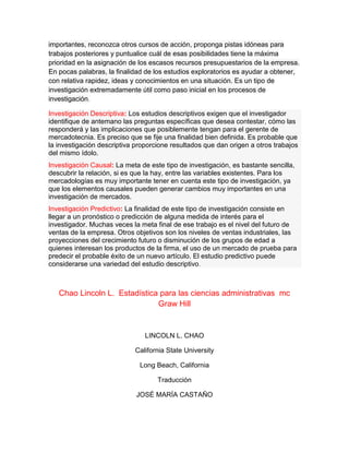 importantes, reconozca otros cursos de acción, proponga pistas idóneas para
trabajos posteriores y puntualice cuál de esas posibilidades tiene la máxima
prioridad en la asignación de los escasos recursos presupuestarios de la empresa.
En pocas palabras, la finalidad de los estudios exploratorios es ayudar a obtener,
con relativa rapidez, ideas y conocimientos en una situación. Es un tipo de
investigación extremadamente útil como paso inicial en los procesos de
investigación.
Investigación Descriptiva: Los estudios descriptivos exigen que el investigador
identifique de antemano las preguntas específicas que desea contestar, cómo las
responderá y las implicaciones que posiblemente tengan para el gerente de
mercadotecnia. Es preciso que se fije una finalidad bien definida. Es probable que
la investigación descriptiva proporcione resultados que dan origen a otros trabajos
del mismo ídolo.
Investigación Causal: La meta de este tipo de investigación, es bastante sencilla,
descubrir la relación, si es que la hay, entre las variables existentes. Para los
mercadologías es muy importante tener en cuenta este tipo de investigación, ya
que los elementos causales pueden generar cambios muy importantes en una
investigación de mercados.
Investigación Predictivo: La finalidad de este tipo de investigación consiste en
llegar a un pronóstico o predicción de alguna medida de interés para el
investigador. Muchas veces la meta final de ese trabajo es el nivel del futuro de
ventas de la empresa. Otros objetivos son los niveles de ventas industriales, las
proyecciones del crecimiento futuro o disminución de los grupos de edad a
quienes interesan los productos de la firma, el uso de un mercado de prueba para
predecir el probable éxito de un nuevo artículo. El estudio predictivo puede
considerarse una variedad del estudio descriptivo.
Chao Lincoln L. Estadística para las ciencias administrativas mc
Graw Hill
LINCOLN L. CHAO
California State University
Long Beach, California
Traducción
JOSÉ MARÍA CASTAÑO
 