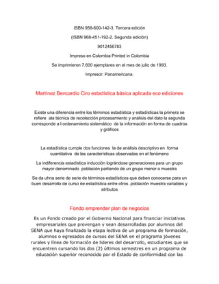 ISBN 958-600-142-3. Tercera edición
(ISBN 968-451-192-2. Segunda edición)
9012456783
Impreso en Colombia Printed in Colombia
Se imprimieron 7.600 ejemplares en el mes de julio de 1993.
Impresor: Panamericana.
Martínez Bencardio Ciro estadística básica aplicada eco ediciones
Existe una diferencia entre los términos estadística y estadísticas la primera se
refiere ala técnica de recolección procesamiento y análisis del dato la segunda
corresponde a l ordenamiento sistemático de la información en forma de cuadros
y gráficos
La estadística cumple dos funciones la de análisis descriptivo en forma
cuantitativa de las características observadas en el fenómeno
La indiferencia estadística inducción lográndose generaciones para un grupo
mayor denominado población partiendo de un grupo menor o muestra
Se da uhna serie de serie de términos estadísticos que deben conocerse para un
buen desarrollo de curso de estadística entre otros .población muestra variables y
atributos
Fondo emprender plan de negocios
Es un Fondo creado por el Gobierno Nacional para financiar iniciativas
empresariales que provengan y sean desarrolladas por alumnos del
SENA que haya finalizado la etapa lectiva de un programa de formación,
alumnos o egresados de cursos del SENA en el programa jóvenes
rurales y línea de formación de lideres del desarrollo, estudiantes que se
encuentren cursando los dos (2) últimos semestres en un programa de
educación superior reconocido por el Estado de conformidad con las
 