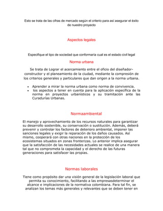 Esto se trata de las cifras de mercado según el criterio para así asegurar el éxito
de nuestro proyecto
Aspectos legales
Especifique el tipo de sociedad que conformaría cual es el estado civil legal
Norma urbana
Se trata de Lograr el acercamiento entre el oficio del diseñador-
constructor y el planeamiento de la ciudad, mediante la compresión de
los criterios generales y particulares que dan origen a la norma urbana.
Aprender a mirar la norma urbana como norma de convivencia.
los aspectos a tener en cuenta para la aplicación específica de la
norma en proyectos urbanísticos y su tramitación ante las
Curadurías Urbanas.
Normaambiental
El manejo y aprovechamiento de los recursos naturales para garantizar
su desarrollo sostenible, su conservación o sustitución. Además, deberá
prevenir y controlar los factores de deterioro ambiental, imponer las
sanciones legales y exigir la reparación de los daños causados. Así
mismo, cooperará con otras naciones en la protección de los
ecosistemas situados en zonas fronterizas. Lo anterior implica asegurar
que la satisfacción de las necesidades actuales se realice de una manera
tal que no comprometa la capacidad y el derecho de las futuras
generaciones para satisfacer las propias.
Normas laborales
Tiene como propósito dar una visión general de la legislación laboral que
permita su conocimiento, facilitando a las empresasdeterminar el
alcance e implicaciones de la normativa colombiana. Para tal fin, se
analizan los temas más generales y relevantes que se deben tener en
 
