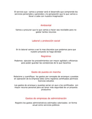 El servicio que vamos a prestar será el desarrollo que comprende los
servicios personales y generales y la apropiación que lo que vamos a
llevar a cabo con nuestra imaginación
Ambiental
Vamos a procurar que lo que vamos a hacer sea reciclable para no
gastar tantos recursos
Laboral y protección social
En lo laboral vamos a ser lo mas discretos que podamos para que
nuestro proyecto se haga denotar
Registros
Podemos ejecutar los procedimientos con mayor agilidad y eficiencia
para poder guardar las constancias de lo que hacemos
Gasto de puesta en marcha
Relacione y cuantifique los gastos por concepto de arranque y puestas
en operación de la empresa tales como registros certificados permisos
licencias estudios
Los gastos de arranque y puestas serian en que a los certificados con
mayor recurso personal para así tener más seguridad de un proyecto
productivo
Gastos de empresas de administración
Registro los gastos administrativos estimados valorizados en forma
anual como servicios públicos
 
