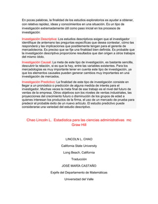 En pocas palabras, la finalidad de los estudios exploratorios es ayudar a obtener,
con relativa rapidez, ideas y conocimientos en una situación. Es un tipo de
investigación extremadamente útil como paso inicial en los procesos de
investigación.
Investigación Descriptiva: Los estudios descriptivos exigen que el investigador
identifique de antemano las preguntas específicas que desea contestar, cómo las
responderá y las implicaciones que posiblemente tengan para el gerente de
mercadotecnia. Es preciso que se fije una finalidad bien definida. Es probable que
la investigación descriptiva proporcione resultados que dan origen a otros trabajos
del mismo ídolo.
Investigación Causal: La meta de este tipo de investigación, es bastante sencilla,
descubrir la relación, si es que la hay, entre las variables existentes. Para los
mercadologías es muy importante tener en cuenta este tipo de investigación, ya
que los elementos causales pueden generar cambios muy importantes en una
investigación de mercados.
Investigación Predictivo: La finalidad de este tipo de investigación consiste en
llegar a un pronóstico o predicción de alguna medida de interés para el
investigador. Muchas veces la meta final de ese trabajo es el nivel del futuro de
ventas de la empresa. Otros objetivos son los niveles de ventas industriales, las
proyecciones del crecimiento futuro o disminución de los grupos de edad a
quienes interesan los productos de la firma, el uso de un mercado de prueba para
predecir el probable éxito de un nuevo artículo. El estudio predictivo puede
considerarse una variedad del estudio descriptivo.
Chao Lincoln L. Estadística para las ciencias administrativas mc
Graw Hill
LINCOLN L. CHAO
California State University
Long Beach, California
Traducción
JOSÉ MARÍA CASTAÑO
Exjefe del Departamento de Matemáticas
Universidad del Valle
 