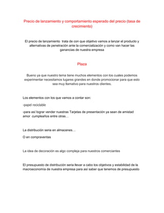 Precio de lanzamiento y comportamiento esperado del precio (tasa de
crecimiento)
El precio de lanzamiento trata de con que objetivo vamos a lanzar el producto y
alternativas de penetración ante la comercialización y como van hacer las
ganancias de nuestra empresa
Plaza
Bueno ya que nuestro tema tiene muchos elementos con los cuales podemos
experimentar necesitamos lugares grandes en donde promocionar para que esto
sea muy llamativo para nuestros clientes.
Los elementos con los que vamos a contar son:
-papel reciclable
-para así lograr vender nuestras Tarjetas de presentación ya sean de amistad
amor cumpleaños entre otras…
La distribución seria en almacenes…
O en compraventas
La idea de decoración es algo compleja para nuestros comerciantes
El presupuesto de distribución seria llevar a cabo los objetivos y estabilidad de la
macroeconomía de nuestra empresa para así saber que tenemos de presupuesto
 