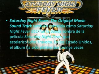 Saturday Night Fever: The Original Movie Sound Track  también conocida como  Saturday Night Fever BSO  fue la banda sonora de la película  Saturday Night Fever  que estelarizó John Travolta. En los Estado Unidos, el álbum ha sido platino por quince veces 