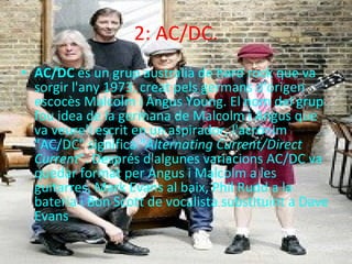 2: AC/DC. AC/DC  és un grup australià de hard rock que va sorgir l'any 1973, creat pels germans d'origen escocès Malcolm i Angus Young. El nom del grup fou idea de la germana de Malcolm i Angus que va veure'l escrit en un aspirador, l'acrònim "AC/DC" significa " Alternating Current/Direct Current ". Després d'algunes variacions AC/DC va quedar format per Angus i Malcolm a les guitarres, Mark Evans al baix, Phil Rudd a la bateria i Bon Scott de vocalista substituint a Dave Evans 