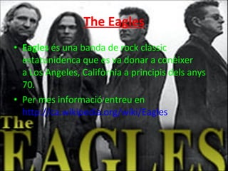 The Eagles Eagles  és una banda de rock clàssic estatunidenca que es va donar a conèixer a Los Angeles, Califòrnia a principis dels anys 70. Per mes informació entreu en  http://ca.wikipedia.org/wiki/Eagles 