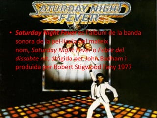 Saturday Night Fever  és l'àlbum de la banda sonora de la pel·lícula del mateix nom,  Saturday Night Fever  o  Febre del dissabte nit , dirigida per John Badham i produïda per Robert Stigwood l'any 1977 