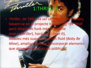 1:THRILLER Thriller , de 1982, va ser un àlbum molt divers, basant-se en el projecte bàsic d'  Off the Wall  però afegint-hi funk més dur  (Billie Jean  o  Thriller ), hard rock ( Beat It ), balades més suaus i soul més fluïd ( Baby Be Mine ), ampliant la idea d'incorporar elements que atraguessin a tots els públics. 