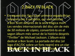 2.BACK IN BLACK En aquest disc figura per primera vegada Brian Johnson com a vocalista, qui va substituir a Bon Scott després de la seva tràgica mort. Les vendes internacionals del disc són de més de  50 milions de còpies , convertint-lo en el segon àlbum més venut de la història després "Thriller" de Michael Jackson. L'àlbum està dedicat a Bon Scott. La portada del disc (el logo d'AC/DC sobre un fons negre) era un clar homenatge al recent mort Bon Scott 