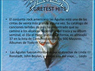 3.GRETEST HITS El conjunto rock americano las Águilas está una de las cintas de venta más grande alguna vez. Su catálogo de canciones teñidas de país ha encontrado que su camino a los alcances superiores del traza y su álbum seminal, el 16x el Hotel platino California, es alineado 37 en la lista de Canto rodado de los 500 Mayores Álbumes de Todo el Tiempo. Las Águilas fueron montadas por el director de Linda Ronstadt, John Boylan, y unidas ella del viaje, … Leído 