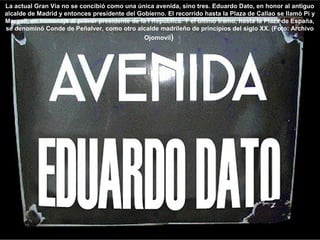 La actual Gran Vía no se concibió como una única avenida, sino tres. Eduardo Dato, en honor al antiguo
alcalde de Madrid y entonces presidente del Gobierno. El recorrido hasta la Plaza de Callao se llamó Pi y
Margall, en homenaje al primer presidente de la I República. Y el último tramo, hasta la Plaza de España,
se denominó Conde de Peñalver, como otro alcalde madrileño de principios del siglo XX. (Foto: Archivo
Ojomovil)
 