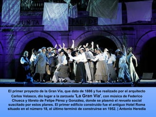El primer proyecto de la Gran Vía, que data de 1886 y fue realizado por el arquitecto
Carlos Velasco, dio lugar a la zarzuela 'La Gran Vía', con música de Federico
Chueca y libreto de Felipe Pérez y González, donde se plasmó el revuelo social
suscitado por estos planes. El primer edificio construido fue el antiguo Hotel Roma
situado en el número 18, el último terminó de construirse en 1952. | Antonio Heredia
 