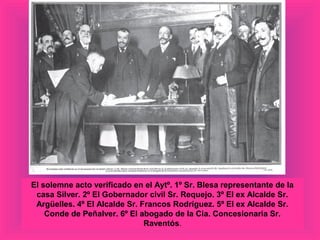 El solemne acto verificado en el Aytº. 1º Sr. Blesa representante de la
casa Silver. 2º El Gobernador civil Sr. Requejo. 3º El ex Alcalde Sr.
Argüelles. 4º El Alcalde Sr. Francos Rodríguez. 5º El ex Alcalde Sr.
Conde de Peñalver. 6º El abogado de la Cia. Concesionaria Sr.
Raventós.
 