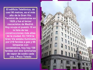 El edificio Telefónica, de
casi 90 metros, es el más
alto de la Gran Vía.
Terminó de construirse en
1929 y fue el tercer
rascacielos de Madrid.
Hoy ocupa el puesto 16 en
la lista de las
construcciones más altas
de la ciudad. En 1910 la
Gran Vía estaba iluminada
por 219 farolas a gas y 66
lámparas con
candelabros, hoy hay 108
farolas con dos luminarias
de vapor de sodio cada
una. | Paco Toledo
 