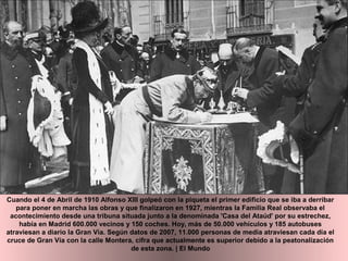 Cuando el 4 de Abril de 1910 Alfonso XIII golpeó con la piqueta el primer edificio que se iba a derribar
para poner en marcha las obras y que finalizaron en 1927, mientras la Familia Real observaba el
acontecimiento desde una tribuna situada junto a la denominada 'Casa del Ataúd' por su estrechez,
había en Madrid 600.000 vecinos y 150 coches. Hoy, más de 50.000 vehículos y 185 autobuses
atraviesan a diario la Gran Vía. Según datos de 2007, 11.000 personas de media atraviesan cada día el
cruce de Gran Vía con la calle Montera, cifra que actualmente es superior debido a la peatonalización
de esta zona. | El Mundo
 